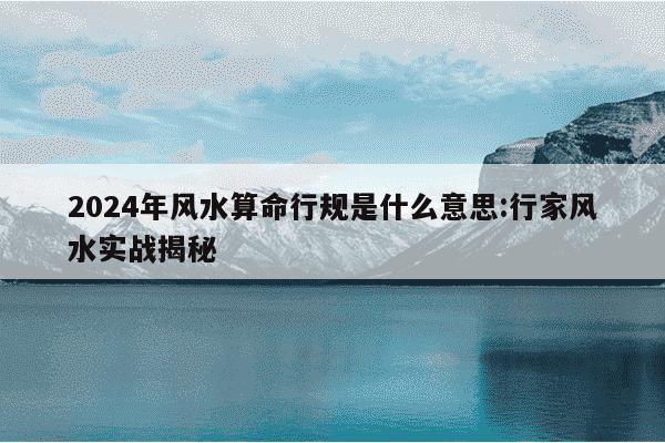 2024年风水算命行规是什么意思:行家风水实战揭秘