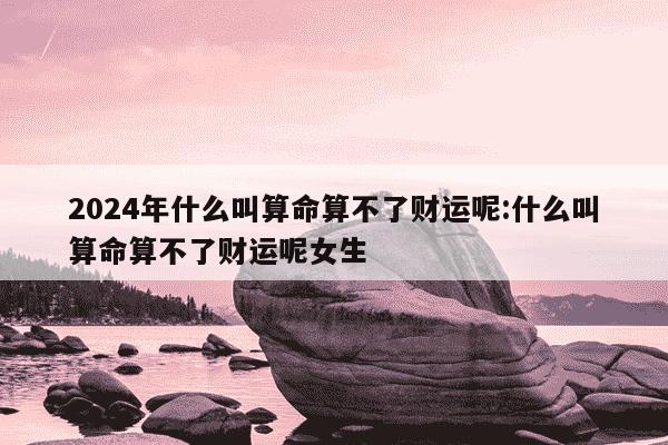 2024年什么叫算命算不了财运呢:什么叫算命算不了财运呢女生