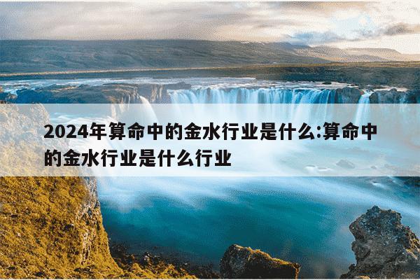 2024年算命中的金水行业是什么:算命中的金水行业是什么行业