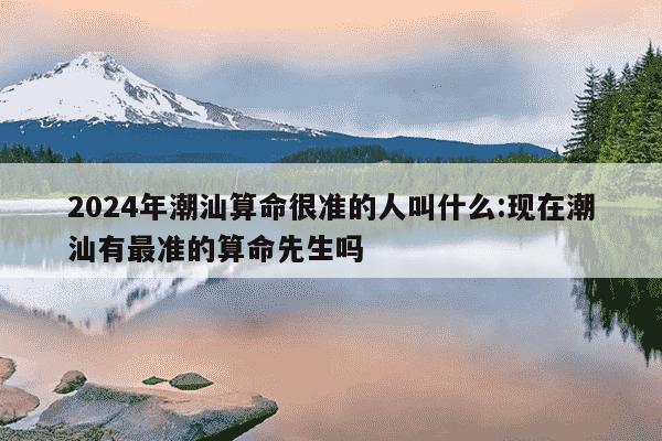 2024年潮汕算命很准的人叫什么:现在潮汕有最准的算命先生吗