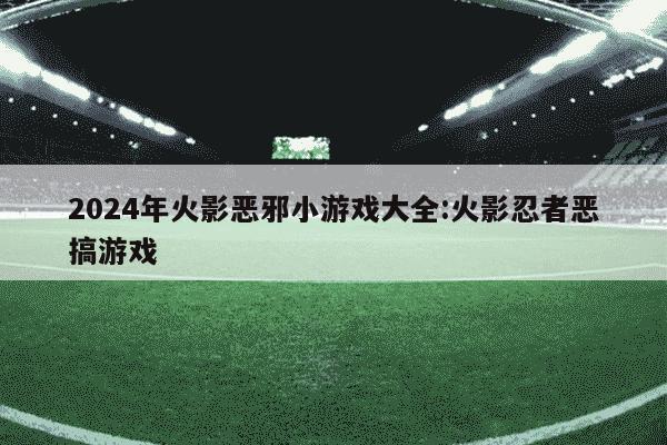 2024年火影恶邪小游戏大全:火影忍者恶搞游戏