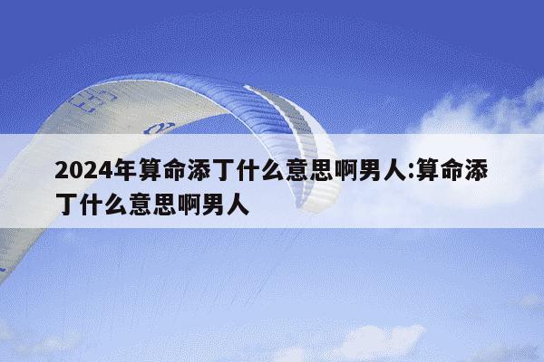 2024年算命添丁什么意思啊男人:算命添丁什么意思啊男人