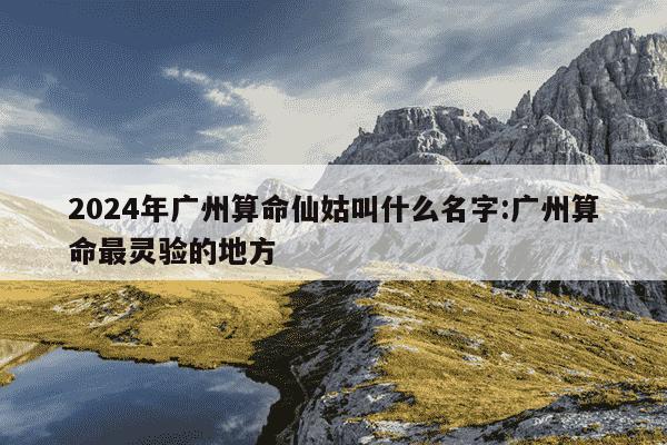 2024年广州算命仙姑叫什么名字:广州算命最灵验的地方