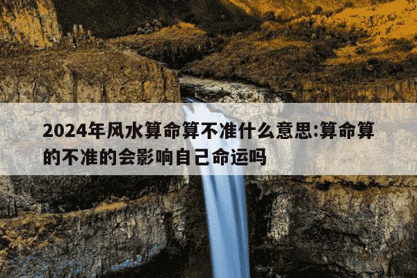 2024年风水算命算不准什么意思:算命算的不准的会影响自己命运吗