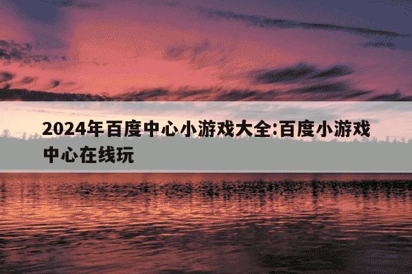 2024年百度中心小游戏大全:百度小游戏中心在线玩