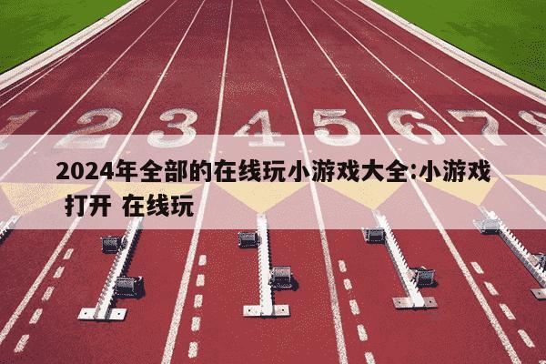 2024年全部的在线玩小游戏大全:小游戏 打开 在线玩