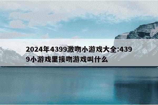 2024年4399激吻小游戏大全:4399小游戏里接吻游戏叫什么