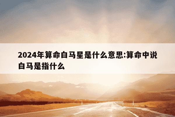 2024年算命白马星是什么意思:算命中说白马是指什么