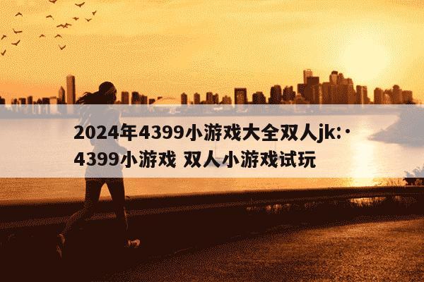 2024年4399小游戏大全双人jk:·4399小游戏 双人小游戏试玩