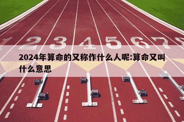 2024年算命的又称作什么人呢:算命又叫什么意思