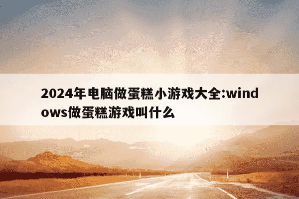 2024年电脑做蛋糕小游戏大全:windows做蛋糕游戏叫什么