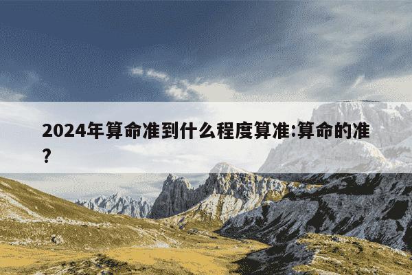 2024年算命准到什么程度算准:算命的准?