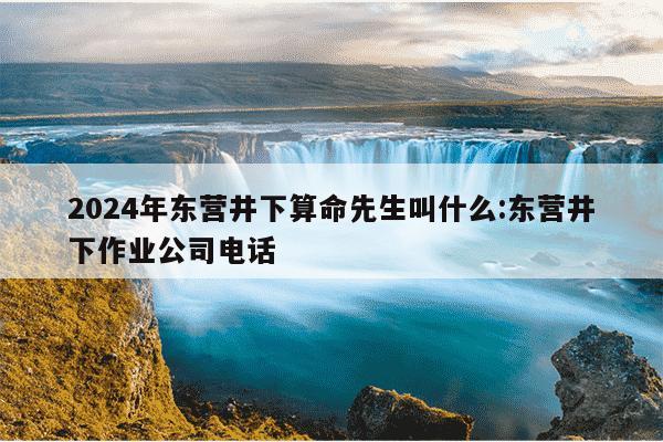 2024年东营井下算命先生叫什么:东营井下作业公司电话