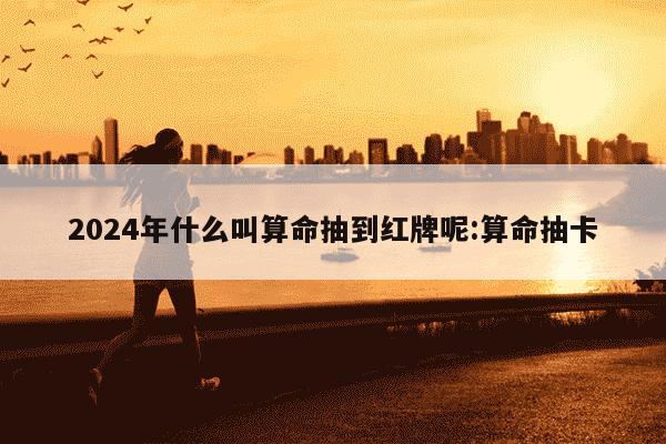 2024年什么叫算命抽到红牌呢:算命抽卡