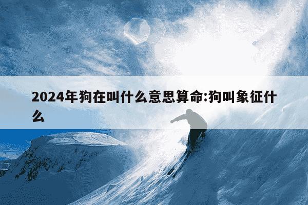 2024年狗在叫什么意思算命:狗叫象征什么