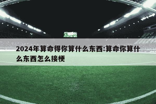 2024年算命得你算什么东西:算命你算什么东西怎么接梗