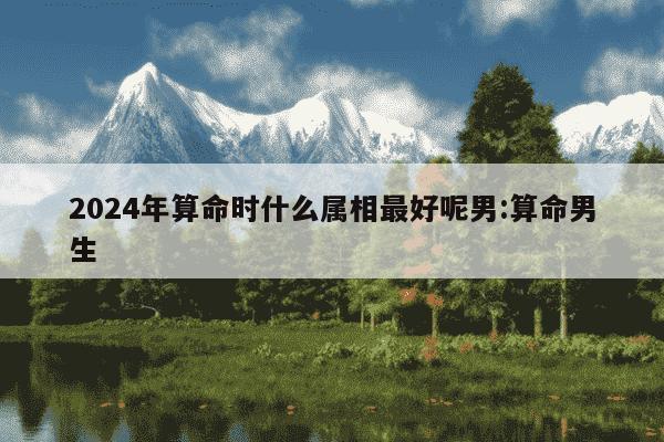 2024年算命时什么属相最好呢男:算命男生