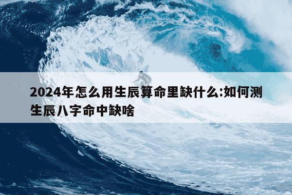 2024年怎么用生辰算命里缺什么:如何测生辰八字命中缺啥