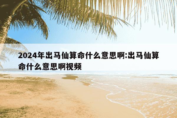 2024年出马仙算命什么意思啊:出马仙算命什么意思啊视频