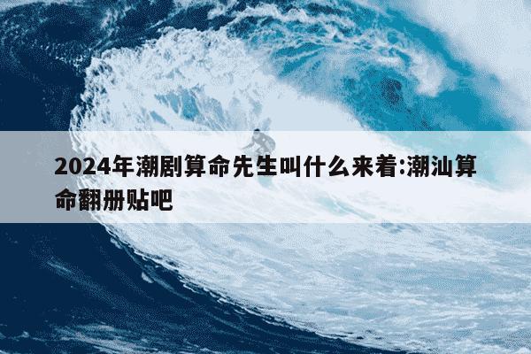 2024年潮剧算命先生叫什么来着:潮汕算命翻册贴吧