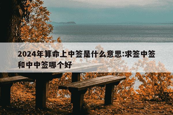 2024年算命上中签是什么意思:求签中签和中中签哪个好