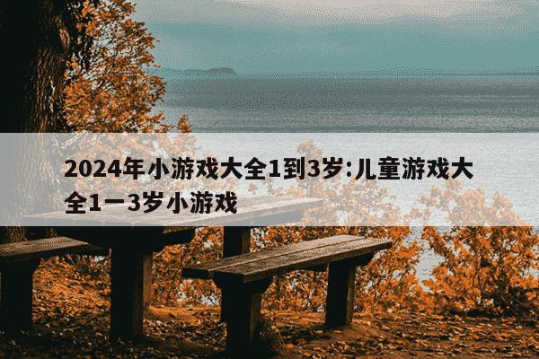 2024年小游戏大全1到3岁:儿童游戏大全1一3岁小游戏