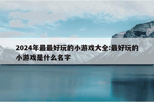 2024年最最好玩的小游戏大全:最好玩的小游戏是什么名字