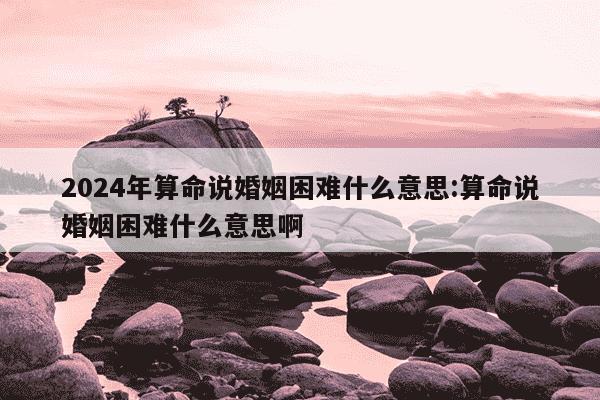 2024年算命说婚姻困难什么意思:算命说婚姻困难什么意思啊