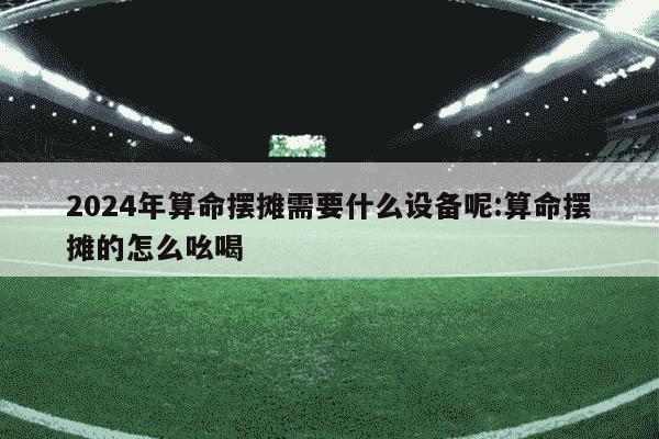 2024年算命摆摊需要什么设备呢:算命摆摊的怎么吆喝