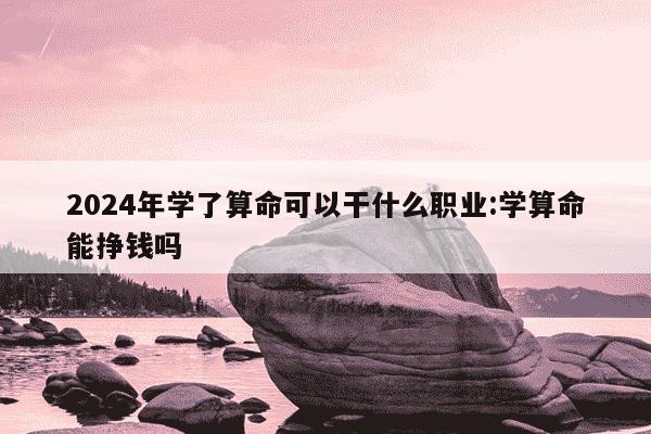 2024年学了算命可以干什么职业:学算命能挣钱吗