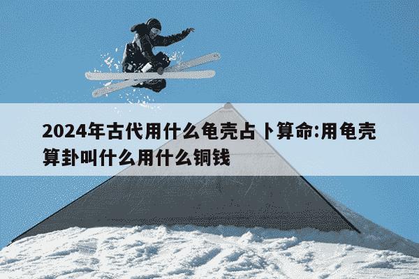 2024年古代用什么龟壳占卜算命:用龟壳算卦叫什么用什么铜钱