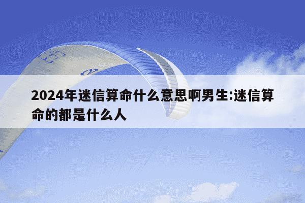 2024年迷信算命什么意思啊男生:迷信算命的都是什么人