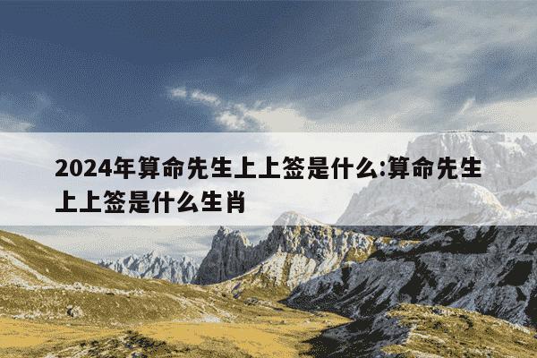 2024年算命先生上上签是什么:算命先生上上签是什么生肖