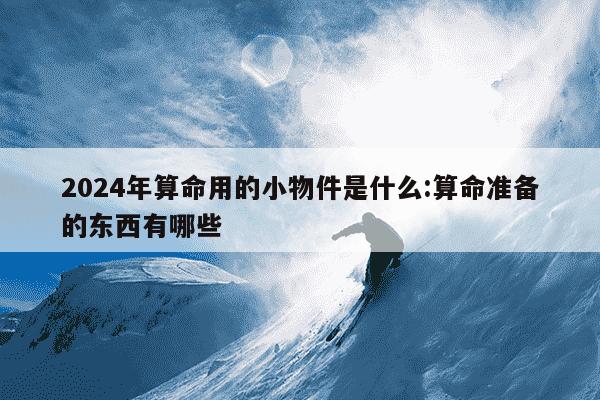 2024年算命用的小物件是什么:算命准备的东西有哪些