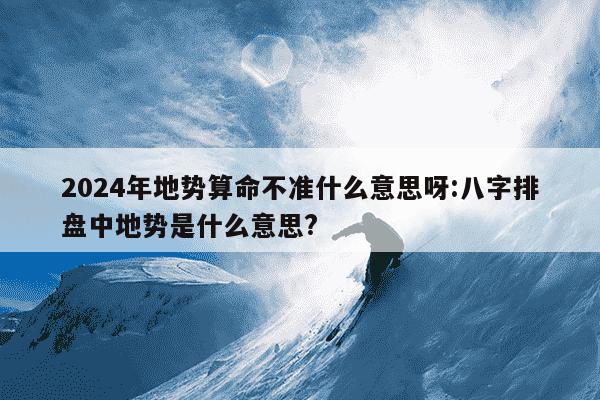 2024年地势算命不准什么意思呀:八字排盘中地势是什么意思?