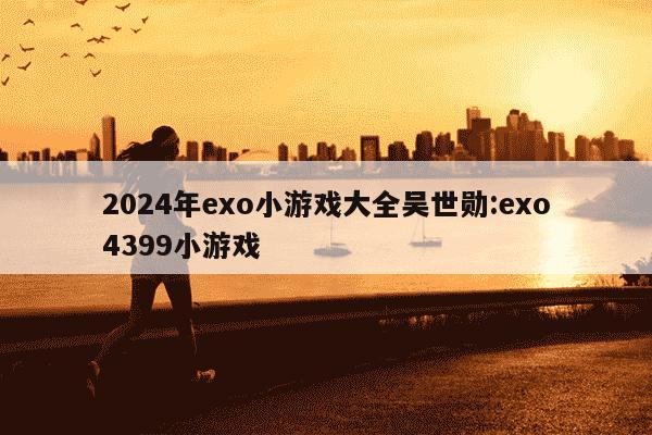 2024年exo小游戏大全吴世勋:exo4399小游戏