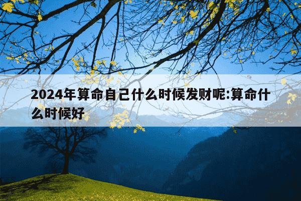 2024年算命自己什么时候发财呢:算命什么时候好