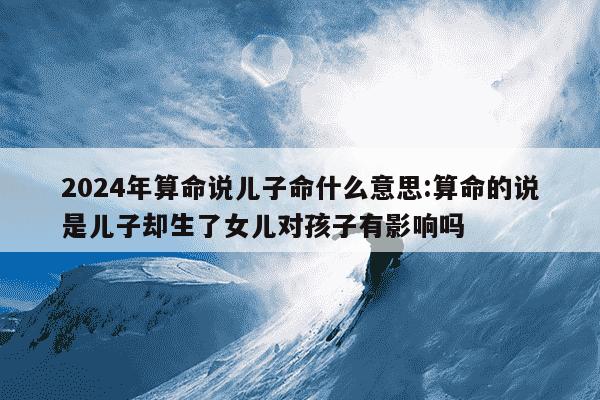 2024年算命说儿子命什么意思:算命的说是儿子却生了女儿对孩子有影响吗