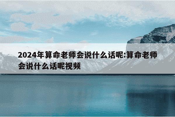 2024年算命老师会说什么话呢:算命老师会说什么话呢视频