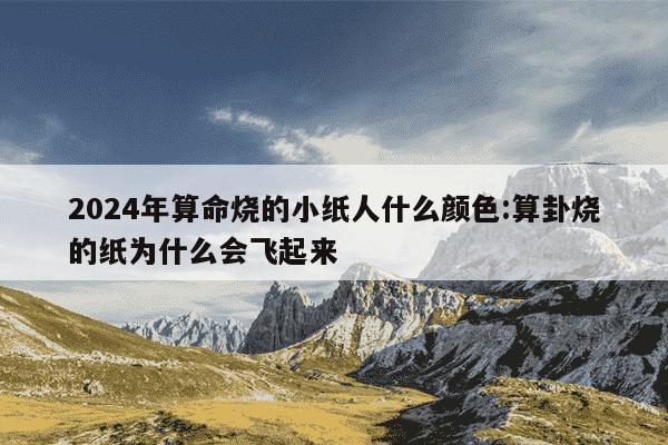 2024年算命烧的小纸人什么颜色:算卦烧的纸为什么会飞起来