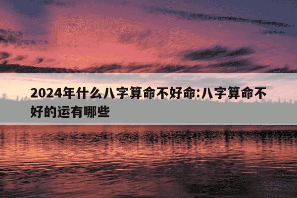 2024年什么八字算命不好命:八字算命不好的运有哪些