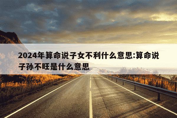 2024年算命说子女不利什么意思:算命说子孙不旺是什么意思