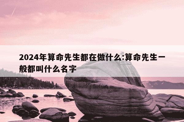 2024年算命先生都在做什么:算命先生一般都叫什么名字