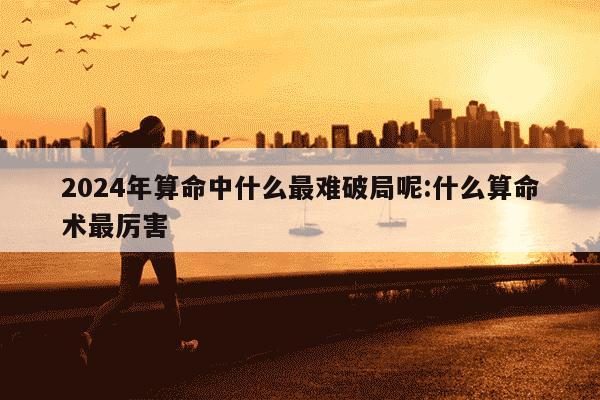 2024年算命中什么最难破局呢:什么算命术最厉害