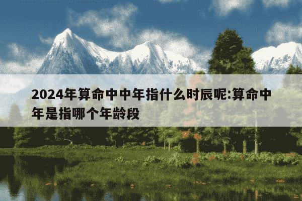 2024年算命中中年指什么时辰呢:算命中年是指哪个年龄段