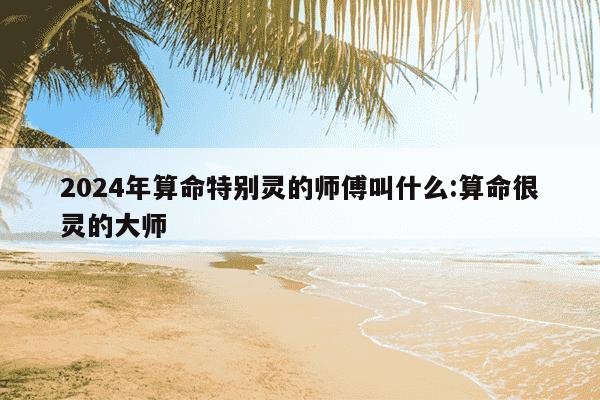 2024年算命特别灵的师傅叫什么:算命很灵的大师