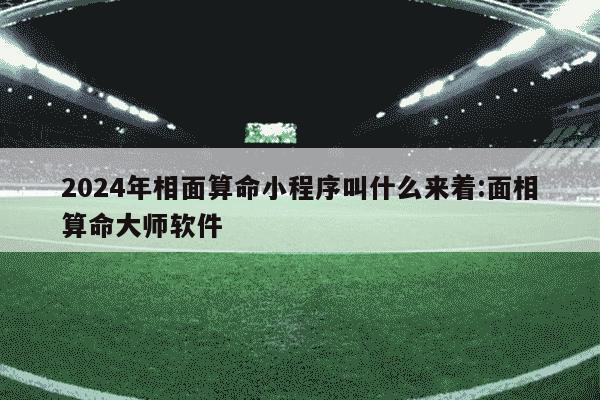 2024年相面算命小程序叫什么来着:面相算命大师软件