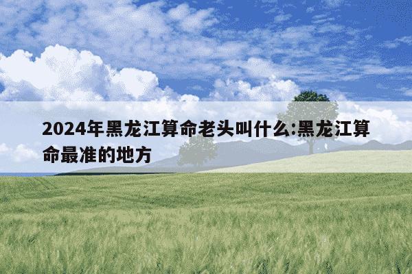 2024年黑龙江算命老头叫什么:黑龙江算命最准的地方