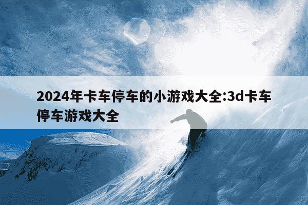 2024年卡车停车的小游戏大全:3d卡车停车游戏大全