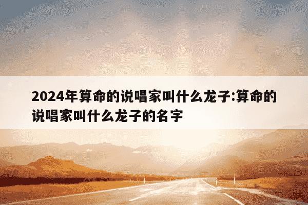 2024年算命的说唱家叫什么龙子:算命的说唱家叫什么龙子的名字